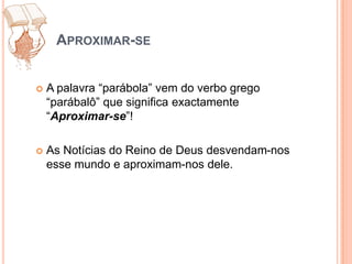 Aproximar-seA palavra “parábola” vem do verbo grego “parábalô” que significa exactamente “Aproximar-se”! As Notícias do Reino de Deus desvendam-nos esse mundo e aproximam-nos dele.