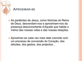 Aproximar-seAs parábolas de Jesus, como Notícias do Reino de Deus, desvendam-nos e aproximam-nos da presença desconcertante d’Aquele que habita o íntimo das nossas vidas e das nossas relações.Aproximar-se cada vez mais dele coincide com um processo de conversão do Coração, das atitudes, dos gestos, dos projectos…
