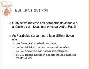 Ele…mais que nósO objectivo máximo das parábolas de Jesus é o anúncio de um Deus maravilhoso, Abba, Papá! As Parábolas servem para falar d’Ele, não de nós:dos Seus gestos, não dos nossos, da Sua iniciativa, não das nossas demissões, do Seu Amor, não das nossas imperfeições, do Seu Desejo Salvador, não dos nossos supostos méritos disso!