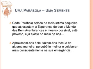 Uma Parábola – Uma SementeCada Parábola coloca no mais íntimo daqueles que as escutam a Esperança de que o Mundo das Bem Aventuranças é mesmo possível, está próximo, e já existe no meio de nós… Aproximam-nos dele, fazem-nos tocá-lo de alguma maneira, percebê-lo melhor e colaborar mais conscientemente na sua emergência…
