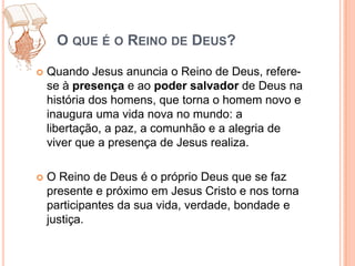 O que é o Reino de Deus?Quando Jesus anuncia o Reino de Deus, refere-se à presença e ao podersalvador de Deus na história dos homens, que torna o homem novo e inaugura uma vida nova no mundo: a libertação, a paz, a comunhão e a alegria de viver que a presença de Jesus realiza. O Reino de Deus é o próprio Deus que se faz presente e próximo em Jesus Cristo e nos torna participantes da sua vida, verdade, bondade e justiça.