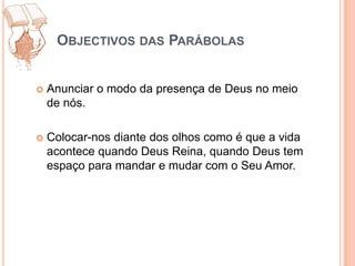 Objectivos das ParábolasAnunciar o modo da presença de Deus no meio de nós.Colocar-nos diante dos olhos como é que a vida acontece quando Deus Reina, quando Deus tem espaço para mandar e mudar com o Seu Amor.