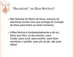 “Ralhetes” ou Boa Notícia?São Notícias do Reino de Deus, anúncio do admirável mundo novo que emerge do Coração de Deus para todos os seres humanos.A Boa Notícia é fundamentalmente a de um Deus que Vem, se faz próximo, para Cuidar, para curar, para acolher, para fazer acontecer o perdão, para pôr de pé, não para ralhar! 