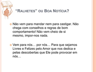 “Ralhetes” ou Boa Notícia?Não vem para mandar nem para castigar. Não chega com conselhos e regras de bom comportamento! Não vem cheio de si mesmo, impor-nos nada. Vem para nós… por nós… Para que sejamos Livres e Felizes pelo Amor que nos dedica e pelas descobertas que Ele pode provocar em nós…