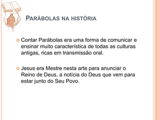 Parábolas na históriaContar Parábolas era uma forma de comunicar e ensinar muito característica de todas as culturas antigas, ricas em transmissão oral. Jesus era Mestre nesta arte para anunciar o Reino de Deus, a notícia do Deus que vem para estar junto do Seu Povo.