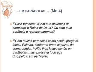 …em parábolas… (Mc 4)30Dizia também: «Com que havemos de comparar o Reino de Deus? Ou com qual parábola o representaremos?33Com muitas parábolas como estas, pregava-lhes a Palavra, conforme eram capazes de compreender. 34Não lhes falava senão em parábolas; mas explicava tudo aos discípulos, em particular.