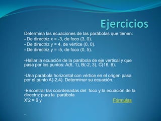 Determina las ecuaciones de las parábolas que tienen:
- De directriz x = -3, de foco (3, 0).
- De directriz y = 4, de vértice (0, 0).
- De directriz y = -5, de foco (0, 5).

-Hallar la ecuación de la parábola de eje vertical y que
pasa por los puntos: A(6, 1), B(-2, 3), C(16, 6).

-Una parábola horizontal con vértice en el origen pasa
por el punto A(-2,4). Determinar su ecuación.

-Encontrar las coordenadas del foco y la ecuación de la
directriz para la parábola
X’2 = 6 y                                   Fórmulas

.
 