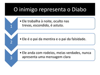 O inimigo representa o Diabo
1

2

3

• Ele trabalha à noite, oculto nas
trevas, escondido, é astuto.

• Ele é o pai da mentira e o pai da falsidade.

• Ele anda com rodeios, meias verdades, nunca
apresenta uma mensagem clara

 