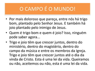 O CAMPO É O MUNDO!
• Por mais doloroso que pareça, entre nós há trigo
bom, plantado pelo Senhor Jesus. E também há
joio plantado pelo inimigo de Jesus.
• Quem é trigo bom e quem é joio? Isso, ninguém
pode saber agora...
• Trigo e joio têm que crescer juntos, dentro do
ministério, dentro do magistério, dentro do
campo da música e entre os membros da Igreja.
Trigo e joio têm que crescer juntos até o dia da
vinda de Cristo. Esta é uma lei da vida. Queiramos
ou não, aceitemos ou não, esta é uma lei da vida.

 