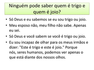 Ninguém pode saber quem é trigo e
quem é joio?
• Só Deus e eu sabemos se eu sou trigo ou joio.
• Meu esposo não, meu filho não sabe. Apenas
eu sei.
• Só Deus e você sabem se você é trigo ou joio.
• Eu sou incapaz de olhar para os meus irmãos e
dizer: "Este é trigo e este é joio." Porque
nós, seres humanos, podemos ver apenas o
que está diante dos nossos olhos.

 