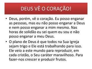 DEUS VÊ O CORAÇÃO!
• Deus, porém, vê o coração. Eu posso enganar
as pessoas, mas eu não posso enganar a Deus
e nem posso enganar a mim mesmo. Nas
horas de solidão eu sei quem eu sou e não
posso enganar a meu Deus.
• O plano de Deus é que todos na Sua Igreja
sejam trigo e Ele está trabalhando para isso.
Ele veio a este mundo para reproduzir, em
cada cristão, o Seu caráter maravilhoso. Para
fazer-nos crescer e produzir frutos.

 