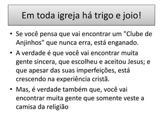 Em toda igreja há trigo e joio!
• Se você pensa que vai encontrar um "Clube de
Anjinhos" que nunca erra, está enganado.
• A verdade é que você vai encontrar muita
gente sincera, que escolheu e aceitou Jesus; e
que apesar das suas imperfeições, está
crescendo na experiência cristã.
• Mas, é verdade também que, você vai
encontrar muita gente que somente veste a
camisa da religião

 