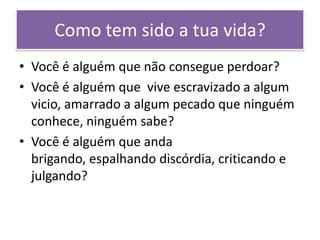 Como tem sido a tua vida?
• Você é alguém que não consegue perdoar?
• Você é alguém que vive escravizado a algum
vicio, amarrado a algum pecado que ninguém
conhece, ninguém sabe?
• Você é alguém que anda
brigando, espalhando discórdia, criticando e
julgando?

 
