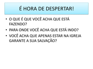 É HORA DE DESPERTAR!
• O QUE É QUE VOCÊ ACHA QUE ESTÁ
FAZENDO?
• PARA ONDE VOCÊ ACHA QUE ESTÁ INDO?
• VOCÊ ACHA QUE APENAS ESTAR NA IGREJA
GARANTE A SUA SALVAÇÃO?

 