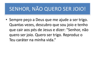 SENHOR, NÃO QUERO SER JOIO!
• Sempre peço a Deus que me ajude a ser trigo.
Quantas vezes, descubro que sou joio e tenho
que cair aos pés de Jesus e dizer: "Senhor, não
quero ser joio. Quero ser trigo. Reproduz o
Teu caráter na minha vida.“

 