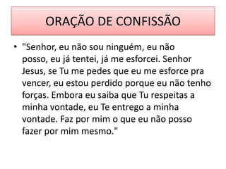 ORAÇÃO DE CONFISSÃO
• "Senhor, eu não sou ninguém, eu não
posso, eu já tentei, já me esforcei. Senhor
Jesus, se Tu me pedes que eu me esforce pra
vencer, eu estou perdido porque eu não tenho
forças. Embora eu saiba que Tu respeitas a
minha vontade, eu Te entrego a minha
vontade. Faz por mim o que eu não posso
fazer por mim mesmo."

 