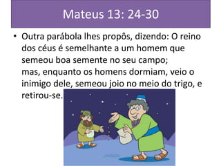Mateus 13: 24-30
• Outra parábola lhes propôs, dizendo: O reino
dos céus é semelhante a um homem que
semeou boa semente no seu campo;
mas, enquanto os homens dormiam, veio o
inimigo dele, semeou joio no meio do trigo, e
retirou-se.

 