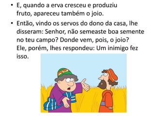 • E, quando a erva cresceu e produziu
fruto, apareceu também o joio.
• Então, vindo os servos do dono da casa, lhe
disseram: Senhor, não semeaste boa semente
no teu campo? Donde vem, pois, o joio?
Ele, porém, lhes respondeu: Um inimigo fez
isso.

 