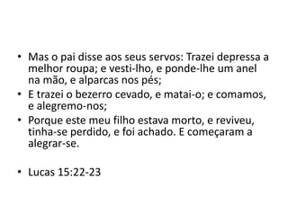• Mas o pai disse aos seus servos: Trazei depressa a
melhor roupa; e vesti-lho, e ponde-lhe um anel
na mão, e alparcas nos pés;
• E trazei o bezerro cevado, e matai-o; e comamos,
e alegremo-nos;
• Porque este meu filho estava morto, e reviveu,
tinha-se perdido, e foi achado. E começaram a
alegrar-se.
• Lucas 15:22-23
 