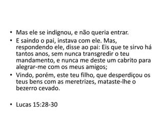 • Mas ele se indignou, e não queria entrar.
• E saindo o pai, instava com ele. Mas,
respondendo ele, disse ao pai: Eis que te sirvo há
tantos anos, sem nunca transgredir o teu
mandamento, e nunca me deste um cabrito para
alegrar-me com os meus amigos;
• Vindo, porém, este teu filho, que desperdiçou os
teus bens com as meretrizes, mataste-lhe o
bezerro cevado.
• Lucas 15:28-30
 