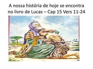 A nossa história de hoje se encontra
no livro de Lucas – Cap 15 Vers 11-24
 
