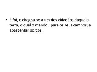 • E foi, e chegou-se a um dos cidadãos daquela
terra, o qual o mandou para os seus campos, a
apascentar porcos.
 