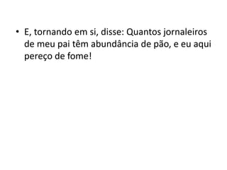 • E, tornando em si, disse: Quantos jornaleiros
de meu pai têm abundância de pão, e eu aqui
pereço de fome!
 