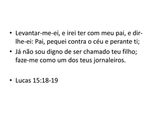 • Levantar-me-ei, e irei ter com meu pai, e dir-
lhe-ei: Pai, pequei contra o céu e perante ti;
• Já não sou digno de ser chamado teu filho;
faze-me como um dos teus jornaleiros.
• Lucas 15:18-19
 