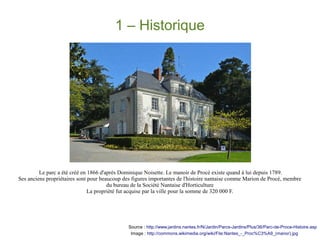 1 – Historique

Le parc a été créé en 1866 d'après Dominique Noisette. Le manoir de Procé existe quand à lui depuis 1789.
Ses anciens propriétaires sont pour beaucoup des figures importantes de l'histoire nantaise comme Marion de Procé, membre
du bureau de la Société Nantaise d'Horticulture
La propriété fut acquise par la ville pour la somme de 320 000 F.

Source : http://www.jardins.nantes.fr/N/Jardin/Parcs-Jardins/Plus/36/Parc-de-Proce-Histoire.asp
Image : http://commons.wikimedia.org/wiki/File:Nantes_-_Proc%C3%A9_(manor).jpg

 