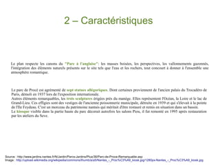 2 – Caractéristiques

Le plan respecte les canons du "Parc à l'anglaise": les masses boisées, les perspectives, les vallonnements gazonnés,
l'intégration des éléments naturels présents sur le site tels que l'eau et les rochers, tout concourt à donner à l'ensemble une
atmosphère romantique.

Le parc de Procé est agrémenté de sept statues allégoriques. Dont certaines proviennent de l'ancien palais du Trocadéro de
Paris, démoli en 1937 lors de l'exposition internationale.
Autres éléments remarquables, les trois sculptures érigées près du manège. Elles représentent l'Océan, la Loire et le lac de
Grand-Lieu. Ces effigies sont des vestiges de l'ancienne poissonnerie municipale, détruite en 1939 et qui s'élevait à la pointe
de l'Ile Feydeau. C'est un morceau du patrimoine nantais qui méritait d'être restauré et remis en situation dans un bassin.
Le kiosque visible dans la partie haute du parc décorait autrefois les salons Piou, il fut remonté en 1995 après restauration
par les ateliers du Seve.

Source : http://www.jardins.nantes.fr/N/Jardin/Parcs-Jardins/Plus/36/Parc-de-Proce-Remarquable.asp
Image : http://upload.wikimedia.org/wikipedia/commons/thumb/a/a5/Nantes_-_Proc%C3%A9_kiosk.jpg/1280px-Nantes_-_Proc%C3%A9_kiosk.jpg

 