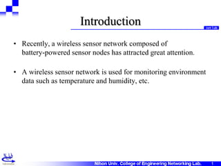 11
Introduction
• Recently, a wireless sensor network composed of
battery-powered sensor nodes has attracted great attention.
• A wireless sensor network is used for monitoring environment
data such as temperature and humidity, etc.
 