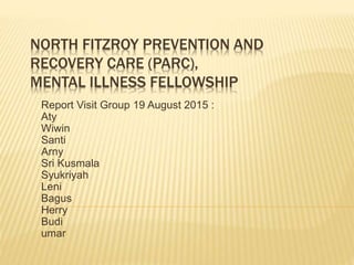 NORTH FITZROY PREVENTION AND
RECOVERY CARE (PARC),
MENTAL ILLNESS FELLOWSHIP
Report Visit Group 19 August 2015 :
Aty
Wiwin
Santi
Arny
Sri Kusmala
Syukriyah
Leni
Bagus
Herry
Budi
umar
 