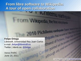 From libre software to Wikipedia:
 A tour of open collaboration




Felipe Ortega
Libresoft, Universidad Rey Juan Carlos
e-mail: jfelipe@libresoft.es
Twitter | Identi.ca: @jfelipe

Xerox PARC
June 14, 2011
                                         By Diego GrezCC-BY-SA 3.0, Wikimedia Commons
 
