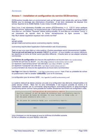 Annexes
Annexe 1 : installation et configuration du service OCSInventory
OCSInventory travaille dans un environnement web qui fait appel à des scripts php, perl et au SGBD
MySQL pour le stockage des informations d'inventaire ; Il est donc nécessaire de disposer d'un
serveur Apache2 et du SGBD MySQL 5 avec moteur innoDB opérationnels.
Sous Linux, il est nécessaire d'installer une version d'OCSInventory >= à 1.02.2-1 sinon quelques
services comme "ipdiscovery" ne fonctionneront pas. C'est la version qui s'installe automatiquement si
vous êtes sur une Debian "Squeeze" (debian testing actuelle). Si vous êtes sur une debian "Lenny", il
est nécessaire de rajouter dans le fichier /etc/apt/sources la ligne suivante : "deb
http://ftp.fr.debian.org/debian/ squeeze main contrib non-free"
Puis :
apt-get update
apt-get install ocsinventory-server ocsinventory-reports -t testing
ocsinventory-reports étant l'application d'administration web d'ocsinventory.
Selon ce que vous avez déjà sur votre système, d'autres paquetages seront nécessairement installés.
Tout ce qui suit est basé sur la version 1.02.2-1 du serveur ; si vous installez une version ultérieure,
les répertoires et noms de fichier seront peut-être différents ; il faudra dans ce cas adapter certaines
commandes.
Les fichiers de configuration de chacune des applications se trouvent dans /etc/ocsinventory
Le fichier de conf issu du dbconf : /etc/dbconfig-common/ocsinventory-server.conf
Un répertoire "ocsinventory-server" est créé dans /usr/share et dans /var/lib/
Un répertoire "ocsreports" est créé dans /usr/share/ocsinventory-server/
La documentation de chacune des applications se trouve dans /usr/share/doc/
Les logs iront dans le répertoire : /var/log/ocsinventory-server/ mais il faut au préalable les activer
en positionnant à "on" la variable "LOGLEVEL" (voir en fin d'annexe).
La configuration pour le serveur WEB : /etc/apache2/conf.d/ocsinventory.conf
Le système debconf de debian propose une aide à la configuration des éléments indispensables à la
partie serveur d'OCS. Mais rien ne sera irrémédiable, il est toujours possible de revenir à la
configuration assistée par la commande dpkg-reconfigure ocsinventory-reports et dpkg-reconfigure
ocsinventory-server comme il sera possible de modifier directement les fichiers de configuration créés.
Vous choisissez un mot de passe et vous le confirmez à la fenêtre suivante.
En fait un utilisateur ocs pour MySQL a été créé.
http://www.reseaucerta.org © CERTA - octobre 2010 – v1.0 Page 10/55
 