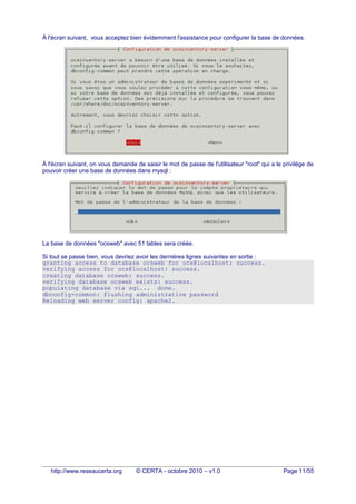 À l'écran suivant, vous acceptez bien évidemment l'assistance pour configurer la base de données.
À l'écran suivant, on vous demande de saisir le mot de passe de l'utilisateur "root" qui a le privilège de
pouvoir créer une base de données dans mysql :
La base de données "ocsweb" avec 51 tables sera créée.
Si tout se passe bien, vous devriez avoir les dernières lignes suivantes en sortie :
granting access to database ocsweb for ocs@localhost: success.
verifying access for ocs@localhost: success.
creating database ocsweb: success.
verifying database ocsweb exists: success.
populating database via sql... done.
dbconfig-common: flushing administrative password
Reloading web server config: apache2.
http://www.reseaucerta.org © CERTA - octobre 2010 – v1.0 Page 11/55
 