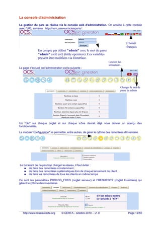 La console d'administration
La gestion du parc se réalise via la console web d'administration. On accède à cette console
avec l'URL suivante : http://nom_serveur/ocsreports/ :
La page d'accueil de l'administration est la suivante :
Un "clic" sur chaque onglet et sur chaque icône devrait déjà vous donner un aperçu des
fonctionnalités.
Le module "configuration" va permettre, entre autres, de gérer le rythme des remontées d'inventaire.
Le but étant de ne pas trop charger le réseau, il faut éviter :
● de faire des remontées constamment ;
● de faire des remontées systématiques lors de chaque lancement du client ;
● de faire les remontées de tous les clients en même temps
Ce sont les paramètres PROLOG_FREQ (onglet serveur) et FREQUENCY (onglet Inventaire) qui
gèrent le rythme des inventaires.
http://www.reseaucerta.org © CERTA - octobre 2010 – v1.0 Page 12/55
Nom d'utilisateur et mot de passe saisi pour le
fichier "htaccess"
Choisir
français
Un compte par défaut "admin" avec le mot de passe
"admin" a été créé (table operators). Ces variables
peuvent être modifiées via l'interface.
Changer le mot de
passe de admin
Il vaut mieux mettre
la variable à "ON"
Gestion des
utilisateurs
 