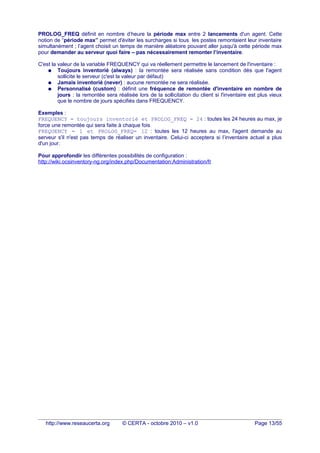 PROLOG_FREQ définit en nombre d’heure la période max entre 2 lancements d'un agent. Cette
notion de “période max” permet d'éviter les surcharges si tous les postes remontaient leur inventaire
simultanément ; l’agent choisit un temps de manière aléatoire pouvant aller jusqu'à cette période max
pour demander au serveur quoi faire – pas nécessairement remonter l’inventaire.
C'est la valeur de la variable FREQUENCY qui va réellement permettre le lancement de l'inventaire :
● Toujours inventorié (always) : la remontée sera réalisée sans condition dès que l'agent
sollicite le serveur (c'est la valeur par défaut)
● Jamais inventorié (never) : aucune remontée ne sera réalisée.
● Personnalisé (custom) : définit une fréquence de remontée d'inventaire en nombre de
jours : la remontée sera réalisée lors de la sollicitation du client si l'inventaire est plus vieux
que le nombre de jours spécifiés dans FREQUENCY.
Exemples :
FREQUENCY = toujours inventorié et PROLOG_FREQ = 24 : toutes les 24 heures au max, je
force une remontée qui sera faite à chaque fois
FREQUENCY = 1 et PROLOG_FREQ= 12 : toutes les 12 heures au max, l'agent demande au
serveur s'il n'est pas temps de réaliser un inventaire. Celui-ci acceptera si l’inventaire actuel a plus
d'un jour.
Pour approfondir les différentes possibilités de configuration :
http://wiki.ocsinventory-ng.org/index.php/Documentation:Administration/fr
http://www.reseaucerta.org © CERTA - octobre 2010 – v1.0 Page 13/55
 