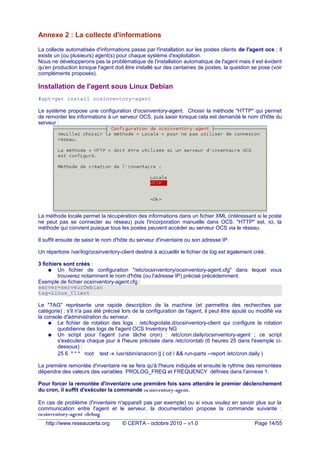 Annexe 2 : La collecte d'informations
La collecte automatisée d'informations passe par l'installation sur les postes clients de l'agent ocs ; Il
existe un (ou plusieurs) agent(s) pour chaque système d'exploitation.
Nous ne développerons pas la problématique de l'installation automatique de l'agent mais il est évident
qu'en production lorsque l'agent doit être installé sur des centaines de postes, la question se pose (voir
compléments proposés).
Installation de l'agent sous Linux Debian
#apt-get install ocsinventory-agent
Le système propose une configuration d'ocsinventory-agent. Choisir la méthode "HTTP" qui permet
de remonter les informations à un serveur OCS, puis saisir lorsque cela est demandé le nom d'hôte du
serveur :
La méthode locale permet la récupération des informations dans un fichier XML (intéressant si le poste
ne peut pas se connecter au réseau) puis l'incorporation manuelle dans OCS. "HTTP" est, ici, la
méthode qui convient puisque tous les postes peuvent accéder au serveur OCS via le réseau.
Il suffit ensuite de saisir le nom d'hôte du serveur d'inventaire ou son adresse IP.
Un répertoire /var/log/ocsinventory-client destiné à accueillir le fichier de log est également créé.
3 fichiers sont créés :
● Un fichier de configuration "/etc/ocsinventory/ocsinventory-agent.cfg" dans lequel vous
trouverez notamment le nom d'hôte (ou l'adresse IP) précisé précédemment.
Exemple de fichier ocsinventory-agent.cfg :
server=serveurDebian
tag=Linux_Client
Le "TAG" représente une rapide description de la machine (et permettra des recherches par
catégorie) : s'il n'a pas été précisé lors de la configuration de l'agent, il peut être ajouté ou modifié via
la console d'administration du serveur.
● Le fichier de rotation des logs : /etc/logrotate.d/ocsinventory-client qui configure la rotation
quotidienne des logs de l'agent OCS Inventory NG
● Un script pour l'agent (une tâche cron) : /etc/cron.daily/ocsinventory-agent ; ce script
s'exécutera chaque jour à l'heure précisée dans /etc/crontab (6 heures 25 dans l'exemple ci-
dessous) :
25 6 * * * root test -x /usr/sbin/anacron || ( cd / && run-parts --report /etc/cron.daily )
La première remontée d'inventaire ne se fera qu'à l'heure indiquée et ensuite le rythme des remontées
dépendra des valeurs des variables PROLOG_FREQ et FREQUENCY définies dans l'annexe 1.
Pour forcer la remontée d'inventaire une première fois sans attendre le premier déclenchement
du cron, il suffit d'exécuter la commande ocsinventory-agent.
En cas de problème (l'inventaire n'apparaît pas par exemple) ou si vous voulez en savoir plus sur la
communication entre l'agent et le serveur, la documentation propose la commande suivante :
ocsinventory-agent -debug
http://www.reseaucerta.org © CERTA - octobre 2010 – v1.0 Page 14/55
 