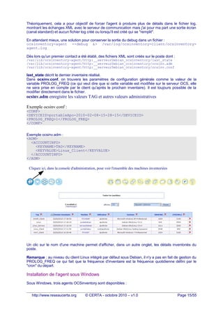 Théoriquement, cela a pour objectif de forcer l'agent à produire plus de détails dans le fichier log,
montrant les échanges XML avec le serveur de communication mais j'ai pour ma part une sortie écran
(canal standard) et aucun fichier log créé ou lorsqu'il est créé qui se "remplit".
En attendant mieux, une solution pour conserver la sortie du debug dans un fichier :
ocsinventory-agent --debug &> /var/log/ocsinventory-client/ocsinventory-
agent.log
Dès lors qu'un premier contact a été établi, des fichiers XML sont créés sur le poste dont :
/var/lib/ocsinventory-agent/http:__serveurDebian_ocsinventory/last_state
/var/lib/ocsinventory-agent/http:__serveurDebian_ocsinventory/ocsinv.adm
/var/lib/ocsinventory-agent/http:__serveurDebian_ocsinventory/ocsinv.conf
last_state décrit le dernier inventaire réalisé.
Dans ocsinv.conf, on trouvera les paramètres de configuration générale comme la valeur de la
variable PROLOG_FREQ (ce qui veut dire que si cette variable est modifiée sur le serveur OCS, elle
ne sera prise en compte par le client qu'après le prochain inventaire). Il est toujours possible de la
modifier directement dans le fichier.
ocsinv.adm enregistre les valeurs TAG et autres valeurs administratives
Exemple ocsinv.conf :
<CONF>
<DEVICEID>portableApo-2010-02-08-15-28-15</DEVICEID>
<PROLOG_FREQ>1</PROLOG_FREQ>
</CONF>
Exemple ocsinv.adm :
<ADM>
<ACCOUNTINFO>
<KEYNAME>TAG</KEYNAME>
<KEYVALUE>Linux_Client</KEYVALUE>
</ACCOUNTINFO>
</ADM>
Un clic sur le nom d'une machine permet d'afficher, dans un autre onglet, les détails inventoriés du
poste.
Remarque : au niveau du client Linux intégré par défaut sous Debian, il n'y a pas en fait de gestion du
PROLOG_FREQ ce qui fait que la fréquence d'inventaire est la fréquence quotidienne défini par le
"cron" du départ.
Installation de l'agent sous Windows
Sous Windows, trois agents OCSinventory sont disponibles :
http://www.reseaucerta.org © CERTA - octobre 2010 – v1.0 Page 15/55
Cliquez ici, dans la console d'administration, pour voir l'ensemble des machines inventoriées
 