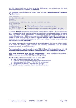 Une fois l'agent installé sur le client, le service OCSinventory est configuré pour être lancé
automatiquement en tant que service au démarrage.
Les paramètres de configuration se trouvent dans le fichier C:Program FilesOCS Inventory
Agentservice.ini.
[OCS_SERVICE]
Server=192.168.0.10
Pnum=80
NoProxy=1
Miscellaneous= /SERVER:192.168.0.10 /PNUM:80 /NP /DEBUG
auth_user=none
auth_pwd=none
PROLOG_FREQ=1
OLD_PROLOG_FREQ=10
TTO_WAIT=12780
La variable TTO_WAIT représente en secondes le nombre d'heures d'attente ; elle est décrémentée
de "1" à chaque seconde par le service (le fichier service.ini est ré-écrit toutes les minutes). Lorsqu'elle
arrive à "0", l'agent exécute la commande OCSinventory.exe suivi des options contenues dans la
variable Miscellaneous : OCSinventory.exe /server:192.168.0.10 /pnum:80 /np /debug qui va
générer un fichier "nom_machine.log" dans le répertoire Program FilesOCS Inventory Agent et
transmettre la remontée d'inventaire au serveur si l'inventaire est plus vieux que le nombre de jours
spécifiés dans la variable FREQUENCY.
Une fois que le service a lancé l'agent, il recalcule de manière aléatoire le TTO_WAIT compris entre 1
et la valeur de PROLOG_FREQ (convertie en secondes) synchronisée avec la variable
correspondante sur le serveur OCSinventory.
À chaque installation, le contenu de la variable TTO_WAIT est différent mais inférieur à 36 000
secondes (correspondant à 10 h qui est le contenu par défaut de la variable PROLOG_FREQ).
Pour forcer l'inventaire d'une machine immédiatement, il suffit d'exécuter la commande :
OCSinventory.exe /server:192.168.0.10 /pnum:80 /np /debug
Pour forcer l'inventaire d'une machine dans un temps défini :
● Arrêt du service OCS INVENTORY SERVICE
● Édition du fichier C:Program FilesOCS Inventory Agentservice.ini
● Affectation d'une faible valeur à TTO_WAIT (30 par exemple).
● Redémarrage du service OCS INVENTORY SERVICE
Ainsi, après 30 secondes le client doit être mis à jour dans l'inventaire.
http://www.reseaucerta.org © CERTA - octobre 2010 – v1.0 Page 17/55
Valeur synchronisée à chaque connexion au serveur
Valeur par défaut puis ensuite même valeur que PROLOG_FREQ
 