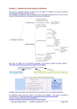 Annexe 3 : gestion des informations collectées
Une fois les inventaires transmis au serveur par les agents et intégrés à la base de données,
l'ensemble des machines peut être visionné.
Des requêtes de restrictions pourront également être effectuées permettant ainsi d'avoir une vue
précise et ciblée des éléments informatiques présents dans l'entreprise.
Pour plus de détails sur les éléments inventoriés, vous pouvez consulter la page suivante :
http://www.ocsinventory-ng.org/index.php?page=Fonctionnalites
Il suffit de passer la souris sur les icônes de la barre d'outil pour avoir une explication générale.
Les différents menus sont très intuitifs, il est inutile de les détailler ; vous pouvez consulter la
documentation ici : http://wiki.ocsinventory-ng.org/index.php/Documentation:Results/fr
ou pour une version plus à jour (mais en anglais) :
http://wiki.ocsinventory-ng.org/index.php/Documentation:Results
http://www.reseaucerta.org © CERTA - octobre 2010 – v1.0 Page 18/55
Onglets qui
permettent d'obtenir
un certain nombre
d'informations sur
l'ensemble du parc
Les outils principaux de visualisation et de gestion
des résultats de l'inventaire
 