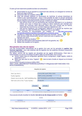 À noter qu'il est notamment possible de (liste non exhaustive) :
● personnaliser la vue en ajoutant ou supprimant des colonnes, en changeant le nombre de
lignes par page à afficher ;
● rechercher selon de multiples critères
● créer des groupes statiques ou dynamiques de machines, le groupe dynamique se
mettant à jour automatiquement ; aussi il n'est possible de créer un groupe dynamique
que sur la base d'une recherche par critère(s) et toutes les machines trouvées actuelles et
futures intègrent automatiquement le groupe. L'intérêt est multiple :
– cela permet d'avoir une vue permanente des machines répondant à un ou plusieurs
critères sans avoir à chaque fois à refaire la même recherche (par exemple pour
repérer les machines ayant Microsoft Office alors qu'il n'existe pas de licence,
rassembler les machines qui vont faire l'objet d'un déploiement, etc) ;
– cela permet d'appliquer une configuration différente à un groupe de machine (par
exemple une valeur de PROLOG_FREQ plus forte ou plus faible) ;
Vous trouverez la documentation (en anglais) ici : http://wiki.ocsinventory-
ng.org/index.php/Documentation:Groups#Create_a_dynamic_group
● visualiser et "catégoriser" les logiciels présents sur les machines : icônes
cette dernière icône (Dictionnaire) servant notamment pour la gestion des
logiciels avec GLPI
● visualiser et gérer les doublons
● ajouter des informations administratives (date de fin de garantie, etc)
● réaliser des requêtes sur le registre ;
Récupération des clés de registre
Une des fonctionnalités intéressantes de la gestion d'un parc est de permettre la gestion des
licences logicielles ; pour cela certaines clés de registres (sur les systèmes Windows uniquement)
doivent être récupérées.
Par défaut, aucune clef de registre est récupérée par les agents OCSinventory. C'est donc à
l'administrateur du service d'inventaire de définir celles qui doivent l'être. Pour ce faire :
● Activer l'option dans la configuration générale (menu configuration, onglet registre, mettre le
paramètre à "on").
● Définir les clés avec le menu "registre"u udans la barre d'outils en cliquant sur le bouton
"Ajouter" :
Soit la clé pour récupérer la licence d'office 2003 :
HKEY_LOCAL_MACHINESOFTWAREMicrosoftOffice11.0Registration{9011040C-6000-11D3-
8CFE-0150048383C9} :
Vous pouvez ensuite visualiser le résultat, lors de la vue de chaque poste via l'icône :
http://www.reseaucerta.org © CERTA - octobre 2010 – v1.0 Page 19/55
 