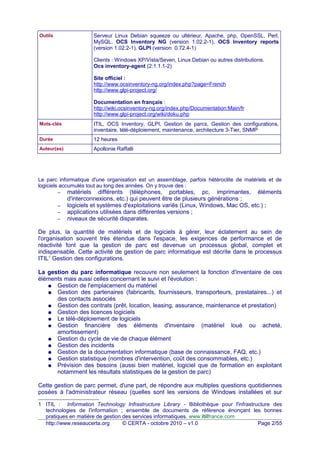 Outils Serveur Linux Debian squeeze ou ultérieur, Apache, php, OpenSSL, Perl,
MySQL, OCS Inventory NG (version 1.02.2-1), OCS Inventory reports
(version 1.02.2-1), GLPI (version 0.72.4-1)
Clients : Windows XP/Vista/Seven, Linux Debian ou autres distributions.
Ocs inventory-agent (2:1.1.1-2)
Site officiel :
http://www.ocsinventory-ng.org/index.php?page=French
http://www.glpi-project.org/
Documentation en français :
http://wiki.ocsinventory-ng.org/index.php/Documentation:Main/fr
http://www.glpi-project.org/wiki/doku.php
Mots-clés ITIL, OCS Inventory, GLPI, Gestion de parcs, Gestion des configurations,
inventaire, télé-déploiement, maintenance, architecture 3-Tier, SNMP
Durée 12 heures
Auteur(es) Apollonie Raffalli
Le parc informatique d'une organisation est un assemblage, parfois hétéroclite de matériels et de
logiciels accumulés tout au long des années. On y trouve des :
– matériels différents (téléphones, portables, pc, imprimantes, éléments
d'interconnexions, etc.) qui peuvent être de plusieurs générations ;
– logiciels et systèmes d'exploitations variés (Linux, Windows, Mac OS, etc.) ;
– applications utilisées dans différentes versions ;
– niveaux de sécurité disparates.
De plus, la quantité de matériels et de logiciels à gérer, leur éclatement au sein de
l'organisation souvent très étendue dans l'espace, les exigences de performance et de
réactivité font que la gestion de parc est devenue un processus global, complet et
indispensable. Cette activité de gestion de parc informatique est décrite dans le processus
ITIL1
Gestion des configurations.
La gestion du parc informatique recouvre non seulement la fonction d'inventaire de ces
éléments mais aussi celles concernant le suivi et l'évolution :
● Gestion de l'emplacement du matériel
● Gestion des partenaires (fabricants, fournisseurs, transporteurs, prestataires...) et
des contacts associés
● Gestion des contrats (prêt, location, leasing, assurance, maintenance et prestation)
● Gestion des licences logiciels
● Le télé-déploiement de logiciels
● Gestion financière des éléments d'inventaire (matériel loué ou acheté,
amortissement)
● Gestion du cycle de vie de chaque élément
● Gestion des incidents
● Gestion de la documentation informatique (base de connaissance, FAQ, etc.)
● Gestion statistique (nombres d'intervention, coût des consommables, etc.)
● Prévision des besoins (aussi bien matériel, logiciel que de formation en exploitant
notamment les résultats statistiques de la gestion de parc)
Cette gestion de parc permet, d'une part, de répondre aux multiples questions quotidiennes
posées à l'administrateur réseau (quelles sont les versions de Windows installées et sur
1 ITIL : Information Technology Infrastructure Library - Bibliothèque pour l'infrastructure des
technologies de l'information ; ensemble de documents de référence énonçant les bonnes
pratiques en matière de gestion des services informatiques. www.itilfrance.com
http://www.reseaucerta.org © CERTA - octobre 2010 – v1.0 Page 2/55
 