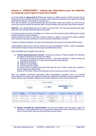 Annexe 4 - IPDISCOVERY : collecte des informations pour les matériels
sur lesquels aucun agent ne peut être installé
La fonctionnalité de découverte IP (IPDiscover activée par défaut) permet à OCS Inventory NG de
découvrir tous les matériels connectés au réseau, même ceux pour lesquels aucun agent n'est installé
(imprimantes réseaux, commutateurs, routeurs, etc.).
Pour cela, le Serveur de Communication élit des ordinateurs (selon des critères vus plus loin) qui
auront pour rôle de scanner les adresses MAC (via des requêtes arp) dans leur sous-réseau respectif.
Attention : les matériels découverts sont "traités" à part par OCS et il n'est pas possible de les gérer
avec GLPI ce qui limite l'intérêt de cette fonctionnalité.
Ce service permet au serveur de déléguer à un client une "zone de découverte" (définie par le couple
adresse IP/masque de sous-réseau).
L'agent présent sur l'hôte va alors être chargé de découvrir, grâce à une écoute du réseau (requête
arp), toutes les interfaces présentes et va par la suite les transmettre au serveur.
Toutes les interfaces détectées vont alors être référencées dans la base de données OCSinventory.
L'administrateur devra par la suite leur attribuer un type manuellement (routeur, switch manageable,
imprimantes et disques réseau et autres types supplémentaires créés).
Deux possibilités pour le gestion de ce service :
● Gestion automatique par le serveur : le service va choisir un "hôte de qualité" et lui attribuer
la qualité "IP Discovery" en fonction de critères :
➔ Nombre de connexion de l'hôte au serveur : il faut donc attendre un certain nombre de
remontées d'inventaire (3 ?) avant qu'une machine puisse être élue.
➔ Rapidité des transferts
➔ Masque de sous réseau
➔ Dernier envoi d'inventaire
Ce statut d'hôte de qualité pourra être retiré dans le cas où l'hôte n'aurait pas contacté le
serveur depuis une date donnée.
Dès qu'un PC est élu, il fera la remontée de ce qu'il a trouvé au prochain inventaire.
Pour voir quelle(s) machine(s) exécute(nt) cette fonctionnalité, connectez vous à la console
d'administration du serveur puis utilisez la fonction de recherche multicritères (icône représentant une
loupe). Dans le menu déroulant, sélectionnez le critère "IpDiscover" puis comme attribut "élu".
● Gestion manuelle par l'administrateur qui peut ainsi décider quel hôte aura le statut "IP
Discovery" ; c'est certainement ce que vous serez amené à faire dans le cadre de ce TP car il
faut un certain temps avant que des machines ne soient élues.
http://www.reseaucerta.org © CERTA - octobre 2010 – v1.0 Page 20/55
 