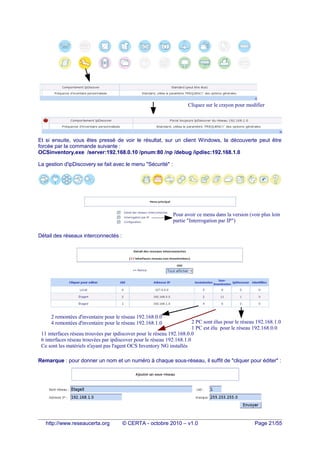 Et si ensuite, vous êtes pressé de voir le résultat, sur un client Windows, la découverte peut être
forcée par la commande suivante :
OCSinventory.exe /server:192.168.0.10 /pnum:80 /np /debug /ipdisc:192.168.1.0
La gestion d'ipDiscovery se fait avec le menu "Sécurité" :
Détail des réseaux interconnectés :
Remarque : pour donner un nom et un numéro à chaque sous-réseau, il suffit de "cliquer pour éditer" :
http://www.reseaucerta.org © CERTA - octobre 2010 – v1.0 Page 21/55
2 PC sont élus pour le réseau 192.168.1.0
1 PC est élu pour le réseau 192.168.0.0
Cliquez sur le crayon pour modifier
2 remontées d'inventaire pour le réseau 192.168.0.0
4 remontées d'inventaire pour le réseau 192.168.1.0
11 interfaces réseau trouvées par ipdiscover pour le réseau 192.168.0.0
6 interfaces réseau trouvées par ipdiscover pour le réseau 192.168.1.0
Ce sont les matériels n'ayant pas l'agent OCS Inventory NG installés
Pour avoir ce menu dans la version (voir plus loin
partie "Interrogation par IP")
 