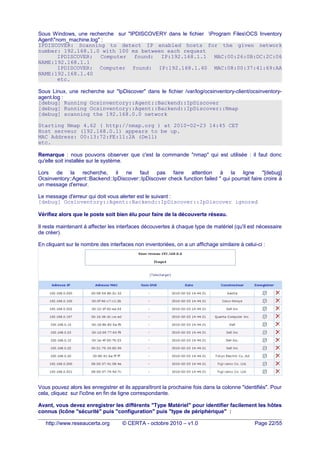 Sous Windows, une recherche sur "IPDISCOVERY dans le fichier Program FilesOCS Inventory
Agent"nom_machine.log" :
IPDISCOVER: Scanning to detect IP enabled hosts for the given network
number: 192.168.1.0 with 100 ms between each request
IPDISCOVER: Computer found: IP:192.168.1.1 MAC:00:26:0B:DC:2C:06
NAME:192.168.1.1
IPDISCOVER: Computer found: IP:192.168.1.40 MAC:08:00:37:41:69:AA
NAME:192.168.1.40
etc.
Sous Linux, une recherche sur "IpDiscover" dans le fichier /var/log/ocsinventory-client/ocsinventory-
agent.log :
[debug] Running Ocsinventory::Agent::Backend::IpDiscover
[debug] Running Ocsinventory::Agent::Backend::IpDiscover::Nmap
[debug] scanning the 192.168.0.0 network
Starting Nmap 4.62 ( http://nmap.org ) at 2010-02-23 14:45 CET
Host serveur (192.168.0.1) appears to be up.
MAC Address: 00:13:72:FE:11:2A (Dell)
etc.
Remarque : nous pouvons observer que c'est la commande "nmap" qui est utilisée : il faut donc
qu'elle soit installée sur le système.
Lors de la recherche, il ne faut pas faire attention à la ligne "[debug]
Ocsinventory::Agent::Backend::IpDiscover::IpDiscover check function failed " qui pourrait faire croire à
un message d'erreur.
Le message d'erreur qui doit vous alerter est le suivant :
[debug] Ocsinventory::Agent::Backend::IpDiscover::IpDiscover ignored
Vérifiez alors que le poste soit bien élu pour faire de la découverte réseau.
Il reste maintenant à affecter les interfaces découvertes à chaque type de matériel (qu'il est nécessaire
de créer).
En cliquant sur le nombre des interfaces non inventoriées, on a un affichage similaire à celui-ci :
Vous pouvez alors les enregistrer et ils apparaîtront la prochaine fois dans la colonne "identifiés". Pour
cela, cliquez sur l'icône en fin de ligne correspondante.
Avant, vous devez enregistrer les différents "Type Matériel" pour identifier facilement les hôtes
connus (Icône "sécurité" puis "configuration" puis "type de périphérique" :
http://www.reseaucerta.org © CERTA - octobre 2010 – v1.0 Page 22/55
 