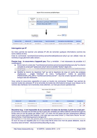 Interrogation par IP
Ce menu permet de scanner une adresse IP afin de remonter quelques informations (comme les
noms netbios et dns).
C'est la commande /usr/share/ocsinventory-server/binutils/ipdiscover-util.pl qui est utilisée mais de
nombreux bugs jalonnent cette version...
Premier bug : le sous-menu n'apparaît pas. Pour y remédier : il est nécessaire de procéder à 2
modifications :
● Écrire dans le script php "/usr/share/ocsinventory-server/ocsreports/ipdiscover.php" la chemin
complet du script perl "ipdiscover-util.pl" dans la variable "fipdisc" (ligne 23) :
$fipdisc = "/usr/share/ocsinventory-server/binutils/ipdiscover-
util.pl"
● Modifier le chemin du répertoire "ipd" qui est le répertoire de mise en cache des analyses
d'ipdiscover : onglet "interface" du menu "configuration", mettre le paramètre
IPDISCOVER_IPD_DIR à "/var/lib/ocsinventory-server" ; tous les scripts rajoutent ensuite /ipd
lorsque cela est nécessaire.
Vous verrez le sous-menu apparaître et aussi un bouton de commande "Analyse" (qui permet de
scanner toutes les adresses IP et la remontée de toutes les informations) lorsque vous cliquez sur le
nombre des interfaces non-inventoriés (mais attention, ce n'est pas encore opérationnel) :
Deuxième bug : il est impossible de se connecter à la base de données à partir du script perl :
la connexion à la base de données se fait à partir des variables par défaut définies directement dans le
fichier avec le mot de passe par défaut "ocs" ! Et votre mot de passe est très certainement différent
(sauf si par le plus grand des hasards, c'est celui que vous avez choisi !). Il faut donc l'écrire "en dur"
dans le fichier. C'est théoriquement à la ligne 49 :
my $dbpwd = 'le mot_de_passe_que_vous_avez_choisi';
Si vous ne vous en rappelez plus ou si vous avez fait le choix d'un mot de passe aléatoire, vous le
trouverez dans le fichier : /etc/ocsinventory/dbconfig.inc.php.
http://www.reseaucerta.org © CERTA - octobre 2010 – v1.0 Page 23/55
 