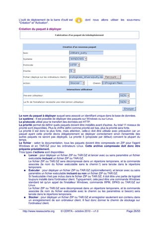 L'outil de déploiement de la barre d'outil est dont nous allons utiliser les sous-menu
"Création" et "Activation".
Création du paquet à déployer
Le nom du paquet à déployer auquel sera associé un identifiant unique dans la base de données.
Le système : Il est possible de déployer des paquets sur Windows ou sur Linux.
Le protocole utilisé pour le transfert des données est HTTP.
La priorité permet de définir quels paquets doivent être installés avant d'autres. Au total 11 niveaux de
priorité sont disponibles. Plus le chiffre défini comme priorité est bas, plus la priorité sera forte.
La priorité 0 est donc la plus forte, mais attention, celle-ci doit être utilisée avec précaution car un
paquet ayant cette priorité devra obligatoirement se déployer correctement sinon l'ensemble des
autres paquets ne seront pas déployés. La priorité 5 (proposée par défaut) convient la plupart du
temps.
Le fichier : selon la documentation, tous les paquets doivent être compressés en ZIP pour l'agent
Windows et en TAR.GZ pour les ordinateurs Linux. Cette archive compressée doit donc être
préparée préalablement.
Trois types d'actions sont disponibles:
● Lancer : pour déployer un fichier ZIP ou TAR.GZ et lancer avec ou sans paramètre un fichier
exécutable incluant un fichier ZIP ou TAR.GZ.
Le fichier ZIP ou TAR.GZ sera décompressé dans un répertoire temporaire, et la commande
associée (le nom du fichier exécutable sans le chemin !) sera lancée dans le répertoire
temporaire.
● Exécuter : pour déployer un fichier ZIP ou TAR.GZ (optionnellement), et lancer avec ou sans
paramètre un fichier exécutable incluant ou non un fichier ZIP ou TAR.GZ.
Si l'exécutable n'est pas inclus dans le fichier ZIP ou TAR.GZ, il doit être une partie de logiciel
toujours installé dans l'ordinateur client. Typiquement, cela peut être une commande Windows
standard tel qu'un appel de l'installeur Windows, commande RPM, DPKG ou TAR.GZ sur
Linux.
Le fichier ZIP ou TAR.GZ sera décompressé dans un répertoire temporaire, et la commande
associée (le nom du fichier exécutable avec le chemin ou les paramètres si besoin) sera
lancée dans le répertoire temporaire.
● Stocker : pour déployer un fichier ZIP ou TAR.GZ et enregistrer seulement son contenu dans
un enregistrement de son ordinateur client. Il faut donc donner le chemin de stockage sur
l'ordinateur client.
http://www.reseaucerta.org © CERTA - octobre 2010 – v1.0 Page 26/55
 