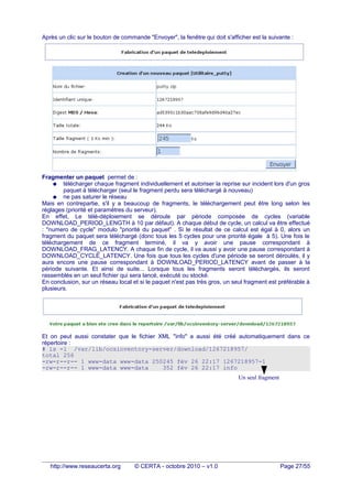 Après un clic sur le bouton de commande "Envoyer", la fenêtre qui doit s'afficher est la suivante :
Fragmenter un paquet permet de :
● télécharger chaque fragment individuellement et autoriser la reprise sur incident lors d'un gros
paquet à télécharger (seul le fragment perdu sera téléchargé à nouveau)
● ne pas saturer le réseau
Mais en contrepartie, s'il y a beaucoup de fragments, le téléchargement peut être long selon les
réglages (priorité et paramètres du serveur).
En effet, Le télé-déploiement se déroule par période composée de cycles (variable
DOWNLOAD_PERIOD_LENGTH à 10 par défaut). A chaque début de cycle, un calcul va être effectué
: "numero de cycle" modulo "priorité du paquet" . Si le résultat de ce calcul est égal à 0, alors un
fragment du paquet sera téléchargé (donc tous les 5 cycles pour une priorité égale à 5). Une fois le
téléchargement de ce fragment terminé, il va y avoir une pause correspondant à
DOWNLOAD_FRAG_LATENCY. A chaque fin de cycle, il va aussi y avoir une pause correspondant à
DOWNLOAD_CYCLE_LATENCY. Une fois que tous les cycles d'une période se seront déroulés, il y
aura encore une pause correspondant à DOWNLOAD_PERIOD_LATENCY avant de passer à la
période suivante. Et ainsi de suite... Lorsque tous les fragments seront téléchargés, ils seront
rassemblés en un seul fichier qui sera lancé, exécuté ou stocké.
En conclusion, sur un réseau local et si le paquet n'est pas très gros, un seul fragment est préférable à
plusieurs.
Et on peut aussi constater que le fichier XML "info" a aussi été créé automatiquement dans ce
répertoire :
# ls -l /var/lib/ocsinventory-server/download/1267218957/
total 256
-rw-r--r-- 1 www-data www-data 250245 fév 26 22:17 1267218957-1
-rw-r--r-- 1 www-data www-data 352 fév 26 22:17 info
http://www.reseaucerta.org © CERTA - octobre 2010 – v1.0 Page 27/55
Un seul fragment
 