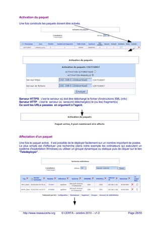 Activation du paquet
Une fois construits les paquets doivent être activés.
Serveur HTTPS : c'est le serveur où doit être téléchargé le fichier d'instructions XML (info)
Serveur HTTP : c'est le serveur où sera(ont) téléchargé(s) le (ou les) fragment(s)
Ce sont les URLs passées en argument à l'agent.
Affectation d'un paquet
Une fois le paquet activé, il est possible de le déployer facilement sur un nombre important de postes.
Le plus simple est d'effectuer une recherche (dans notre exemple les ordinateurs qui exécutent un
système d'exploitation Windows) ou utiliser un groupe dynamique ou statique puis de cliquer sur le lien
"Teledeployer".
http://www.reseaucerta.org © CERTA - octobre 2010 – v1.0 Page 28/55
 